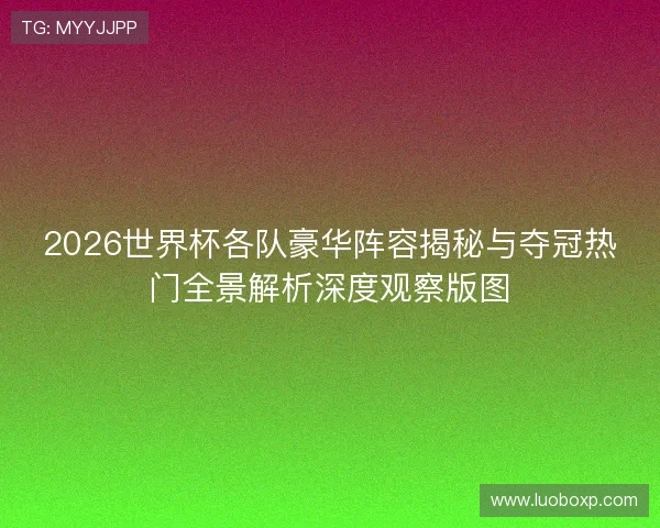 2026世界杯各队豪华阵容揭秘与夺冠热门全景解析深度观察版图