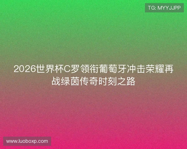 2026世界杯C罗领衔葡萄牙冲击荣耀再战绿茵传奇时刻之路