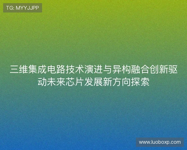 三维集成电路技术演进与异构融合创新驱动未来芯片发展新方向探索
